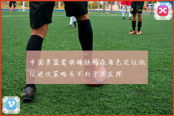 中国男篮需明确杨瀚森角色定位低位进攻策略或不利于其发挥