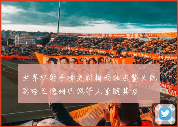 世界杯射手榜更新梅西独占鳌头凯恩哈兰德姆巴佩等人紧随其后