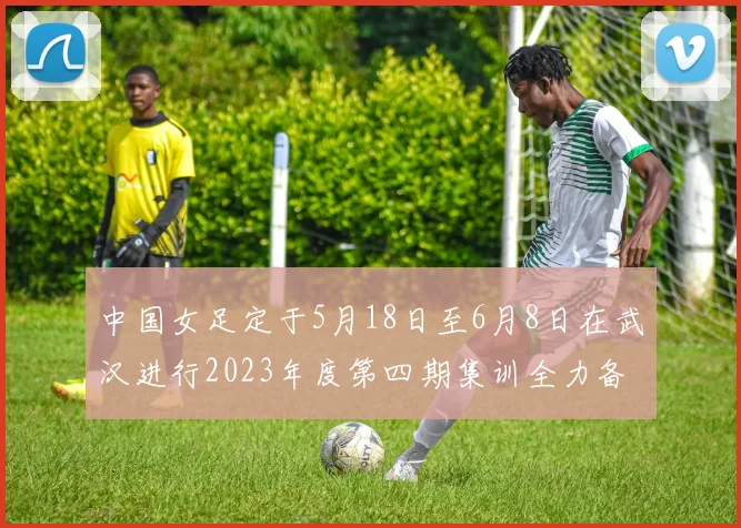 中国女足定于5月18日至6月8日在武汉进行2023年度第四期集训全力备战国际赛事