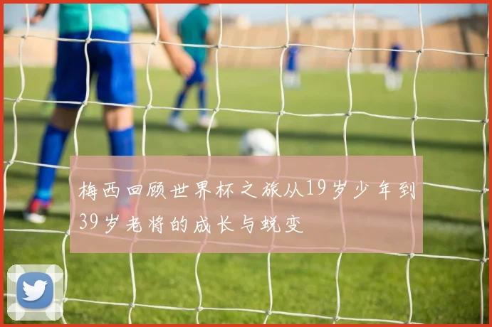 梅西回顾世界杯之旅从19岁少年到39岁老将的成长与蜕变