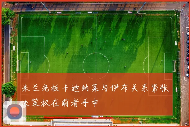米兰老板卡迪纳莱与伊布关系紧张决策权在前者手中