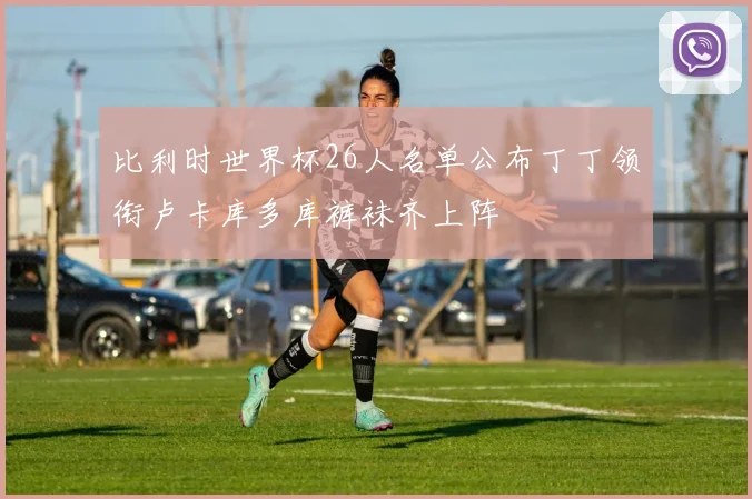 比利时世界杯26人名单公布丁丁领衔卢卡库多库裤袜齐上阵