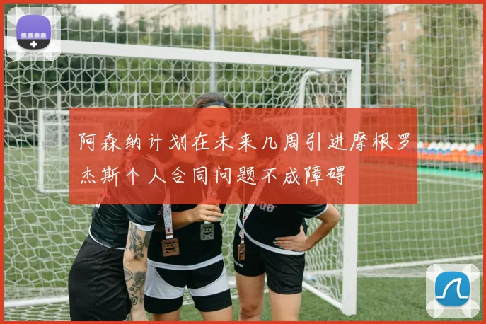 阿森纳计划在未来几周引进摩根罗杰斯个人合同问题不成障碍