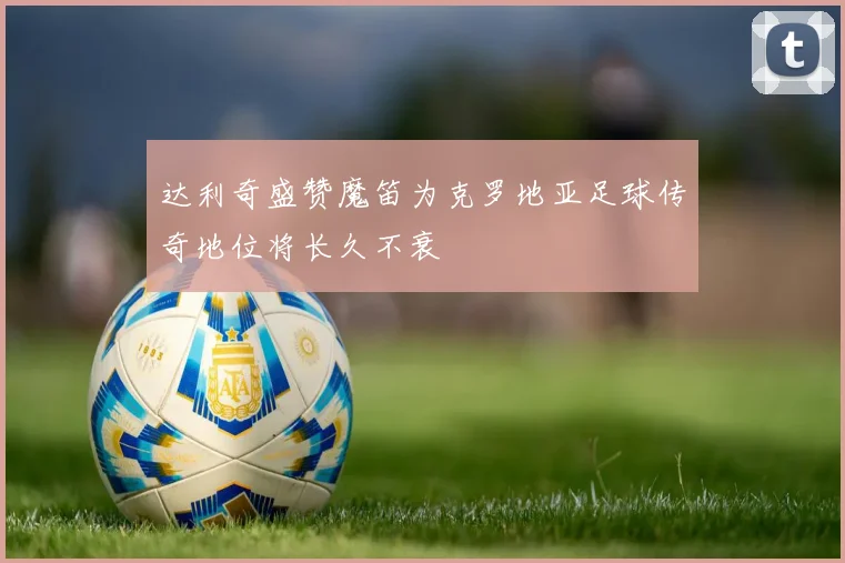 达利奇盛赞魔笛为克罗地亚足球传奇地位将长久不衰