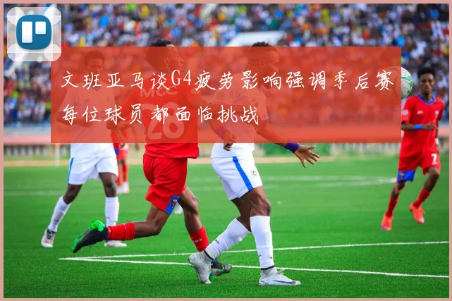 文班亚马谈G4疲劳影响强调季后赛每位球员都面临挑战
