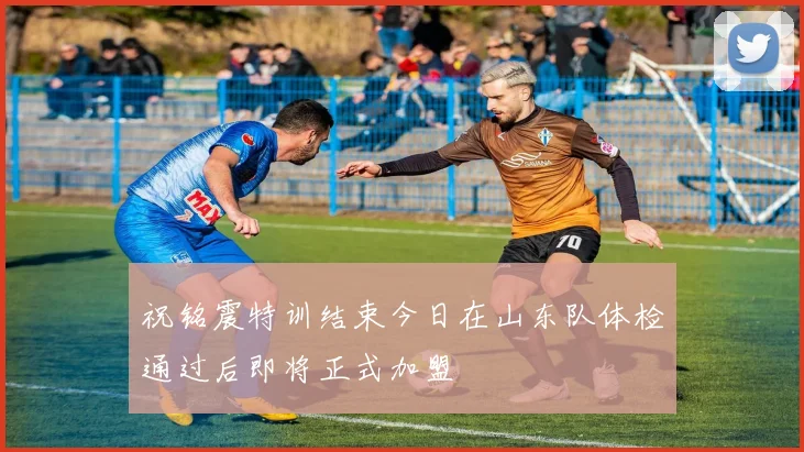 祝铭震特训结束今日在山东队体检通过后即将正式加盟