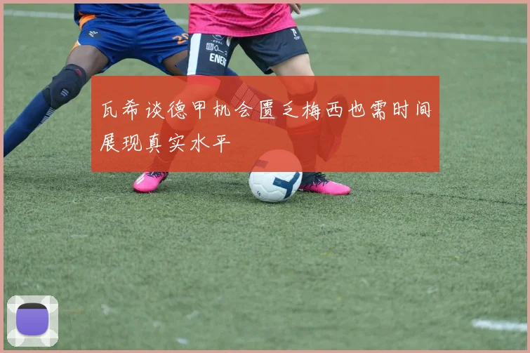 瓦希谈德甲机会匮乏梅西也需时间展现真实水平