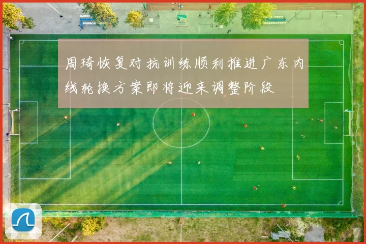 周琦恢复对抗训练顺利推进广东内线轮换方案即将迎来调整阶段