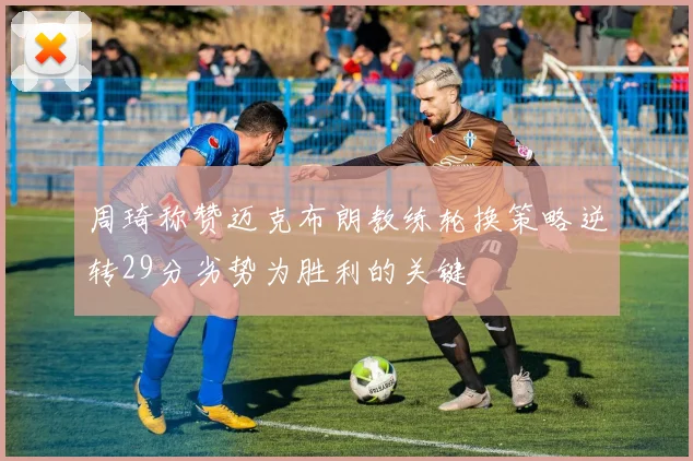 周琦称赞迈克布朗教练轮换策略逆转29分劣势为胜利的关键