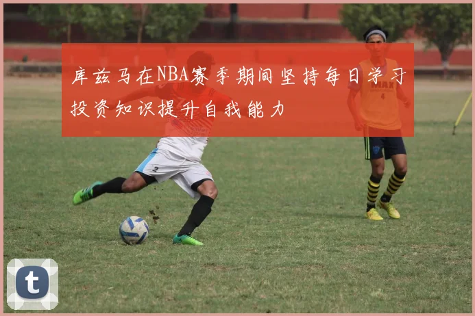 库兹马在NBA赛季期间坚持每日学习投资知识提升自我能力
