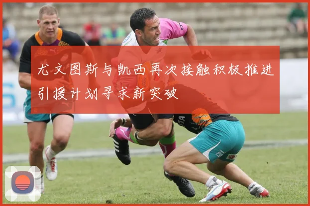 尤文图斯与凯西再次接触积极推进引援计划寻求新突破