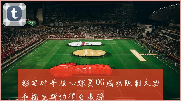锁定对手核心球员OG成功限制文班和福克斯的得分表现