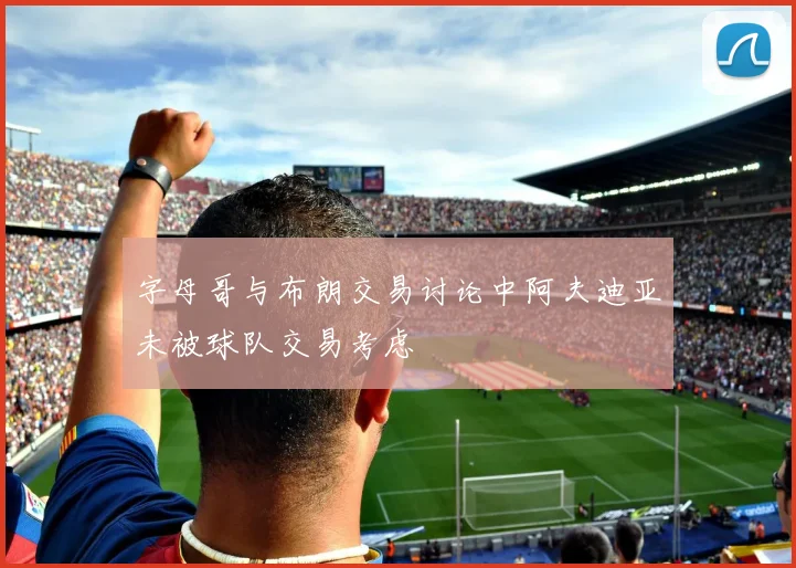 字母哥与布朗交易讨论中阿夫迪亚未被球队交易考虑