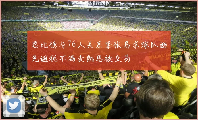 恩比德与76人关系紧张恳求球队避免避税不满麦凯恩被交易