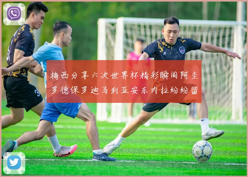 梅西分享六次世界杯精彩瞬间阿圭罗德保罗迪马利亚安东内拉纷纷留言互动