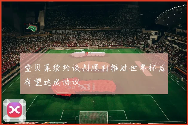 登贝莱续约谈判顺利推进世界杯后有望达成协议