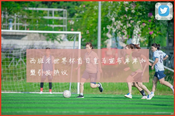 西班牙世界杯首日皇马宣布库库加盟引发热议
