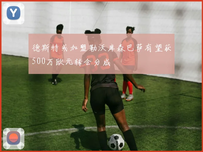 德斯特或加盟勒沃库森巴萨有望获500万欧元转会分成
