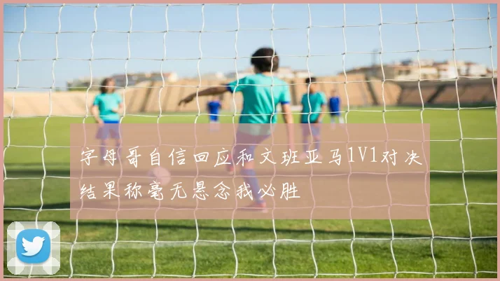 字母哥自信回应和文班亚马1V1对决结果称毫无悬念我必胜